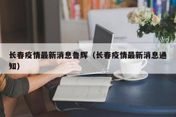 长春疫情最新消息鲁辉（长春疫情最新消息通知）