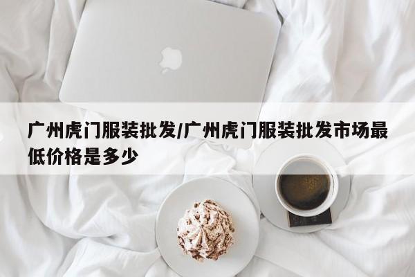 广州虎门服装批发/广州虎门服装批发市场最低价格是多少